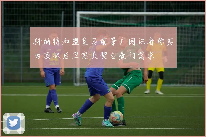 科纳特加盟皇马前景广阔记者称其为顶级后卫完美契合豪门需求
