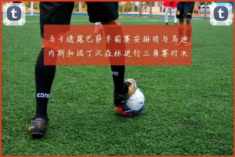 马卡透露巴萨季前赛安排将与乌迪内斯和诺丁汉森林进行三角赛对决