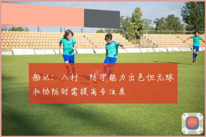 船记：八村塁防守能力出色但无球和协防时需提高专注度