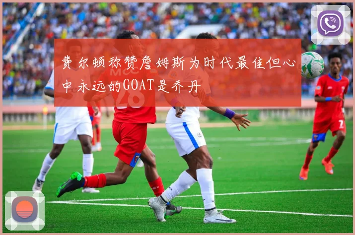 费尔顿称赞詹姆斯为时代最佳但心中永远的GOAT是乔丹
