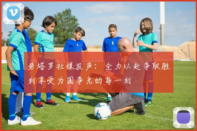劳塔罗社媒发声：全力以赴争取胜利享受为国争光的每一刻