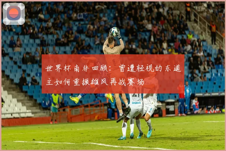 世界杯南非回顾：曾遭轻视的东道主如何重振雄风再战赛场