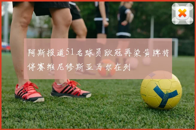 阿斯报道51名球员欧冠再染黄牌将停赛维尼修斯亚马尔在列