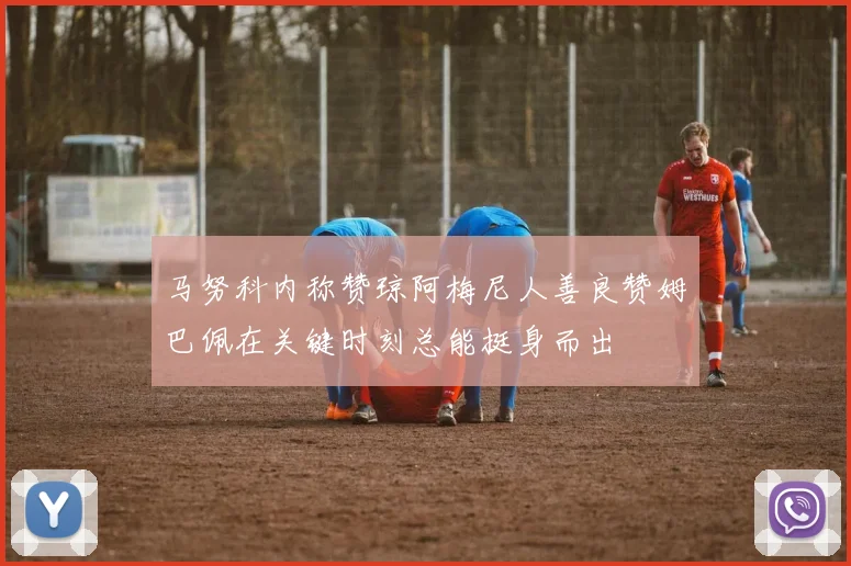 马努科内称赞琼阿梅尼人善良赞姆巴佩在关键时刻总能挺身而出
