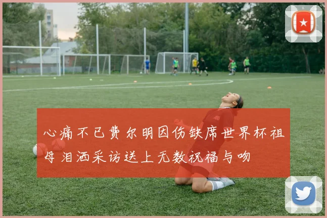 心痛不已费尔明因伤缺席世界杯祖母泪洒采访送上无数祝福与吻