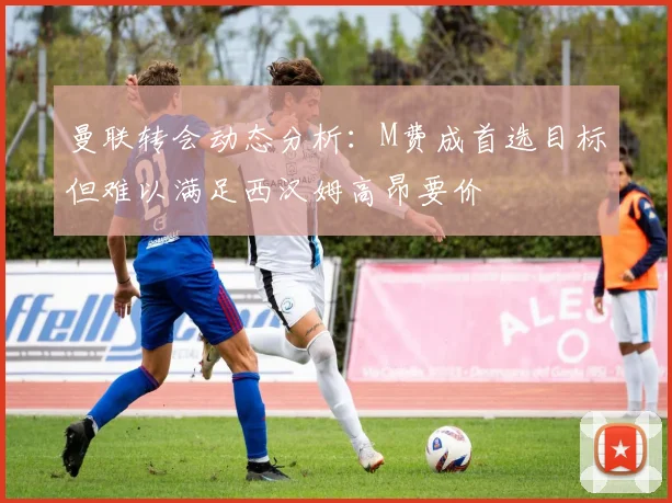 曼联转会动态分析：M费成首选目标但难以满足西汉姆高昂要价