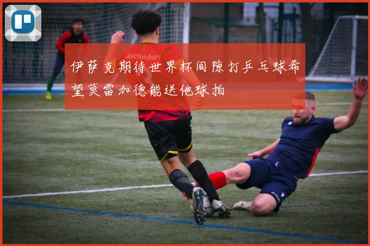 伊萨克期待世界杯间隙打乒乓球希望莫雷加德能送他球拍