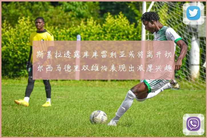 斯基拉透露库库雷利亚或将离开切尔西马德里双雄均表现出浓厚兴趣