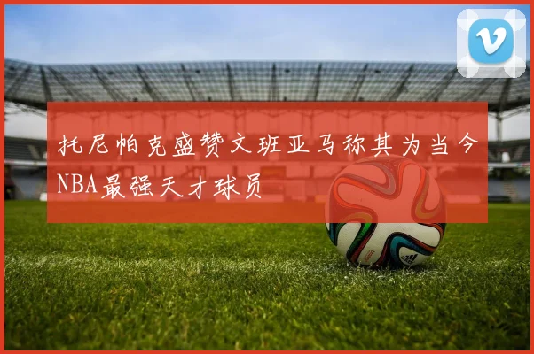 托尼帕克盛赞文班亚马称其为当今NBA最强天才球员