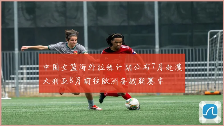 中国女篮海外拉练计划公布7月赴澳大利亚8月前往欧洲备战新赛季