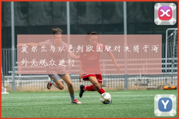 爱尔兰与以色列欧国联对决将于海外无观众进行