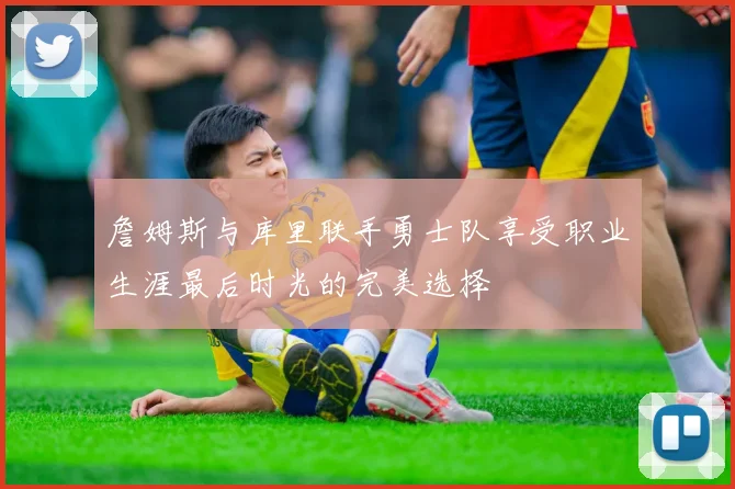 詹姆斯与库里联手勇士队享受职业生涯最后时光的完美选择