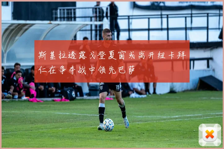 斯基拉透露戈登夏窗或离开纽卡拜仁在争夺战中领先巴萨