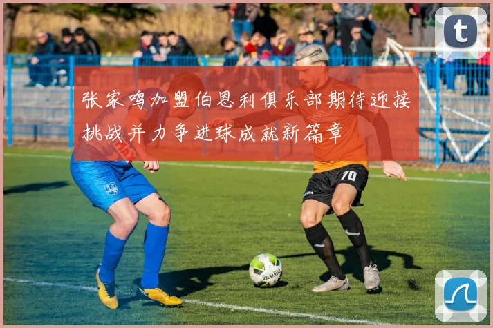 张家鸣加盟伯恩利俱乐部期待迎接挑战并力争进球成就新篇章