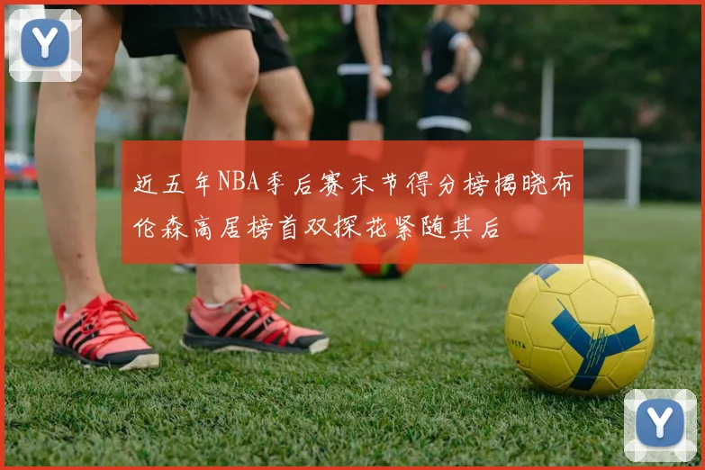 近五年NBA季后赛末节得分榜揭晓布伦森高居榜首双探花紧随其后