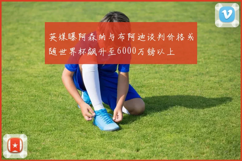 英媒曝阿森纳与布阿迪谈判价格或随世界杯飙升至6000万镑以上