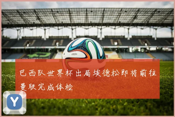 巴西队世界杯出局埃德松即将前往曼联完成体检