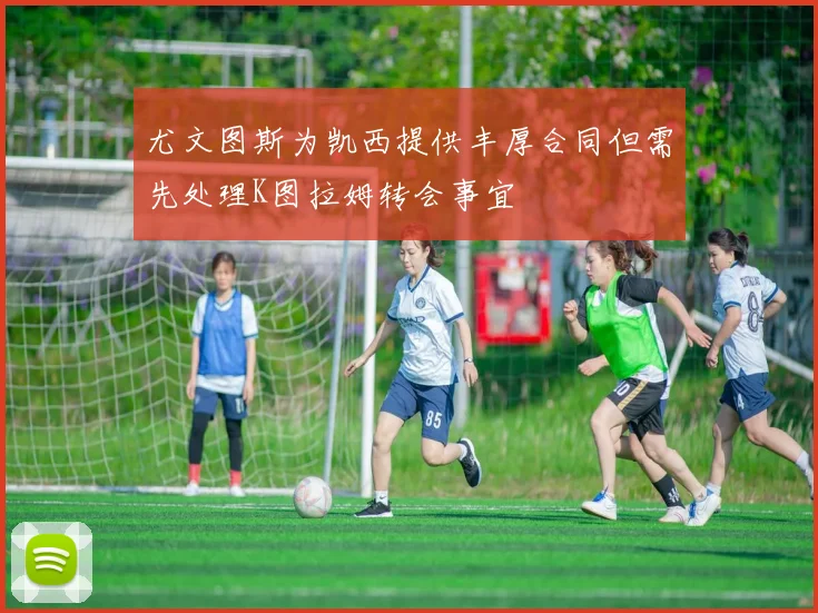 尤文图斯为凯西提供丰厚合同但需先处理K图拉姆转会事宜