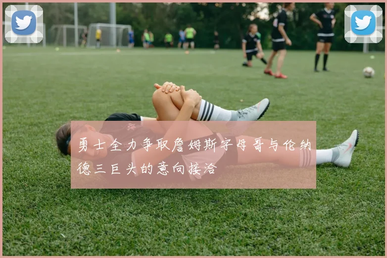 勇士全力争取詹姆斯字母哥与伦纳德三巨头的意向接洽