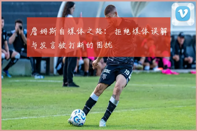 詹姆斯自媒体之路：拒绝媒体误解与发言被打断的困扰