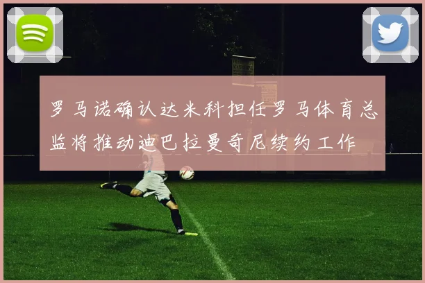 罗马诺确认达米科担任罗马体育总监将推动迪巴拉曼奇尼续约工作