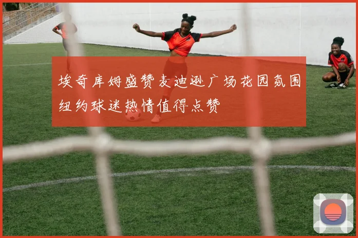 埃奇库姆盛赞麦迪逊广场花园氛围纽约球迷热情值得点赞