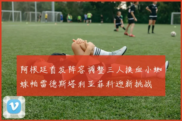 阿根廷首发阵容调整三人换血小蜘蛛帕雷德斯塔利亚菲科迎新挑战