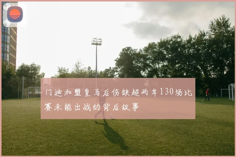 门迪加盟皇马后伤缺超两年130场比赛未能出战的背后故事